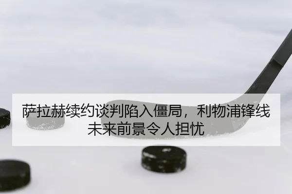 萨拉赫续约谈判陷入僵局，利物浦锋线未来前景令人担忧